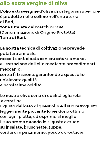 olio extra vergine di oliva L’olio extravergine d’oliva di categoria superiore
è prodotto nelle colline nell’entroterra di Bari, zona tutelata dal marchio DOP (Denominazione di Origine Protetta) Terra di Bari. La nostra tecnica di coltivazione prevede potatura annuale, raccolta anticipata con brucatura a mano, e l’estrazione dell’olio mediante procedimenti meccanici, senza filtrazione, garantendo a quest’olio un’elevata qualità e bassissima acidità. Le nostre olive sono di qualità ogliarola e coratina. Il gusto delicato di quest’olio e il suo retrogusto leggermente piccante lo rendono ottimo con ogni piatto, ed esprime al meglio il suo aroma quando lo si gusta a crudo su insalate, bruschette, zuppe, verdure in pinzimonio, pesce e crostacei.